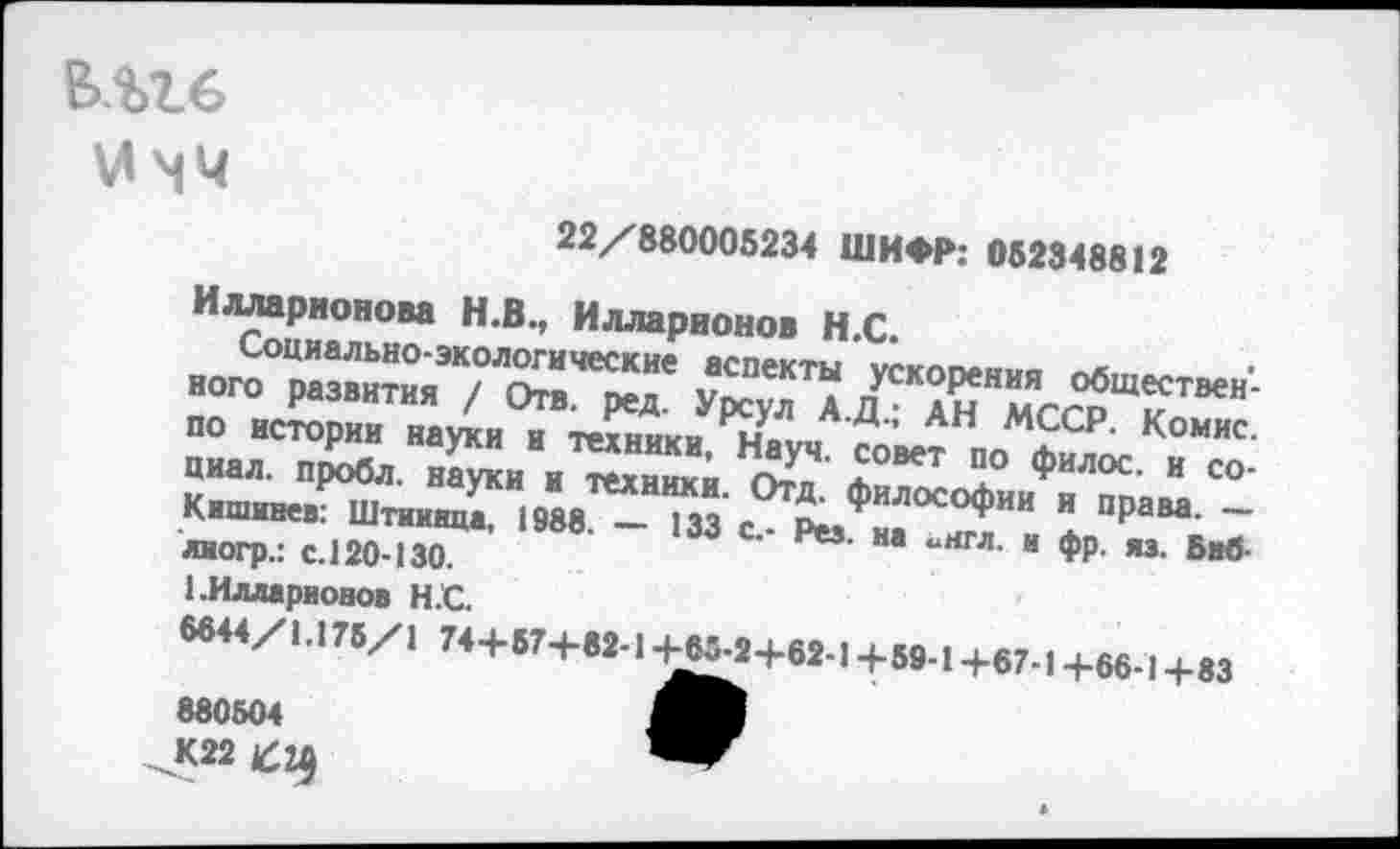 ﻿&.М.6
\л чч
22/880005234 ШИФР: 062348812
Илларионова Н.В., Илларионов Н.С.
ПО истории науки и техники, Науч сове? по пиал, пробл. науки и техники. О?д. фи^Хни^ТпяЛ С°’ Кишинев: Штииица, 1988. — 133 с - Рм «. °^ИИ и пРам- — лиогр.: с.120-130.	" “11гл- “ ♦₽• «• **
1.Илларионов Н.С.
6644/1.176/1 744-674-82-1 ^5.2+62-14-69-1 -Ь67-| 4-66-1 +83 880504
К22 Щ